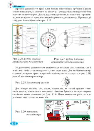 122
Простий динамометр (рис. 3.26) можна виготовити з пружини з двома
гачками на кінцях, закріпленої на дощечці. Проградуйована пружина і буде
простим динамометром. Дослід додавання двох сил, направлених паралель-
но, можна провести з допомогою циліндричного динамометра. Принцип дії
та будова його зображені на рис. 3.27.
Рис. 3.26. Будова плоского
лабораторного динамометра
За допомогою динамометра вимірюється не лише сила тяжіння, але й
інші сили, такі як – сила пружності, сила тертя тощо. Для вимірювання му-
скульної сили руки при стискуванні кисті в кулак застосовується (рис. 3.28)
ручний динамометр-силомір.
Рис. 3.28. Динамометр-силомір
Для виміру великих сил, таких, наприклад, як тягові зусилля трак-
торів, тягачів, локомотивів, морських і річкових буксирів, використовують
спеціальні тягові динамометри (рис. 3.29). Ними можна виміряти сили до
декількох десятків тисяч ньютонів.
Рис. 3.27. Будова і принцип
дії циліндричного динамометра
Рис. 3.29. Різні типи
динамометрів
 