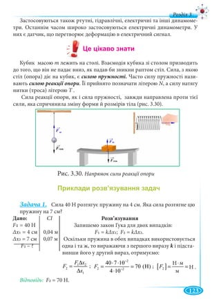 123
д
Застосовуються також ртутні, гідравлічні, електричні та інші динамоме-
три. Останнім часом широко застосовуються електричні динамометри. У
них є датчик, що перетворює деформацію в електричний сигнал.
Кубик масою m лежить на столі. Взаємодія кубика зі столом призводить
до того, що він не падає вниз, як падав би зникни раптом стіл. Сила, з якою
стіл (опора) діє на кубик, є силою пружності. Часто силу пружності нази-
вають . Її прийнято позначати літерою N, а силу натягуNN
нитки (троса) літерою Т .Т
Сила реакції опори, як і сила пружності, завжди направлена проти тієї
сили, яка спричинила зміну форми й розмірів тіла (рис. 3.30).
Рис. 3.30. Напрямок сили реакції опори
Задача 1. Сила 40 Н розтягує пружину на 4 см. Яка сила розтягне цю
пружину на 7 см?
Розв’язування
Запишемо закон Гука для двох випадків:
F1 = kΔх1; F2 = kΔх2.
Оскільки пружина в обох випадках використовується
F2 – ? одна і та ж, то виражаючи з першого виразу k і підста-k
вивши його у другий вираз, отримуємо:
Відповідь: F2 = 70 Н.
Дано: СI
F
Δх1 = 4 см 0,04 м
Δ
F ?
1 2
2
1
F x
F
x
∆
=
∆
2
2 2
40 7 10
70 (H)
4 10
F
−
−
⋅ ⋅
= =
⋅
[ ]2
Í ì
Í
ì
F
⋅
= =
Н
Н .
м
м
; ;
 