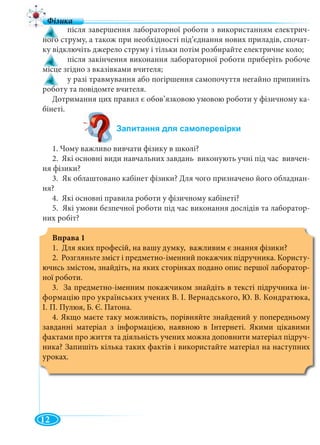 12
! після завершення лабораторної роботи з використанням електрич-
ного струму, а також при необхідності під’єднання нових приладів, спочат-
ку відключіть джерело струму і тільки потім розбирайте електричне коло;
! після закінчення виконання лабораторної роботи приберіть робоче
місце згідно з вказівками вчителя;
! у разі травмування або погіршення самопочуття негайно припиніть
роботу та повідомте вчителя.
Дотримання цих правил є обов’язковою умовою роботи у фізичному ка-
бінеті.
1. Чому важливо вивчати фізику в школі?
2. Які основні види навчальних завдань виконують учні під час вивчен-
ня фізики?
3. Як облаштовано кабінет фізики? Для чого призначено його обладнан-
ня?
4. Які основні правила роботи у фізичному кабінеті?
5. Які умови безпечної роботи під час виконання дослідів та лаборатор-
них робіт?
Вправа 1
1. Для яких професій, на вашу думку, важливим є знання фізики?
2. Розгляньте зміст і предметно-іменний покажчик підручника. Користу-
ючись змістом, знайдіть, на яких сторінках подано опис першої лаборатор-
ної роботи.
3. За предметно-іменним покажчиком знайдіть в тексті підручника ін-
формацію про українських учених В. І. Вернадського, Ю. В. Кондратюка,
І. П. Пулюя, Б. Є. Патона.
4. Якщо маєте таку можливість, порівняйте знайдений у попередньому
завданні матеріал з інформацією, наявною в Інтернеті. Якими цікавими
фактами про життя та діяльність учених можна доповнити матеріал підруч-
ника? Запишіть кілька таких фактів і використайте матеріал на наступних
уроках.
 