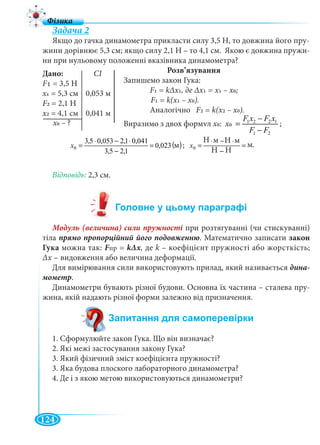 124
Задача 2
Якщо до гачка динамометра прикласти силу 3,5 Н, то довжина його пру-
жини дорівнює 5,3 см; якщо силу 2,1 Н – то 4,1 см. Якою є довжина пружи-
ни при нульовому положенні вказівника динамометра?
Розв’язування
Запишемо закон Гука:
F1 = kΔх1, де Δх1 = х1 – х0;
F1 = k(х1 – х0).
Аналогічно F2 = k(х2 – х0).
Виразимо з двох формул х0: 1 2 2 1
0
1 2
F x F x
õ
F F
−
=
−
;
( )ì023,0
1,25,3
041,01,2053,05,3
0 =
−
⋅−⋅
=x ; ì
ÍÍ
ìÍìÍ
0 =
−
⋅−⋅
=x
Відповідь:
Модуль (величина) сили пружності при розтягуванні (чи стискуванні)
тіла . Математично записати закон
Гука можна так: Fпр = kΔх, де k – коефіцієнт пружності або жорсткість;
Δх – видовження або величина деформації.
Для вимірювання сили використовують прилад, який називається дина-
мометр.
Динамометри бувають різної будови. Основна їх частина – сталева пру-
жина, якій надають різної форми залежно від призначення.
1. Сформулюйте закон Гука. Що він визначає?
2. Які межі застосування закону Гука?
3. Який фізичний зміст коефіцієнта пружності?
3. Яка будова плоского лабораторного динамометра?
4. Де і з якою метою використовуються динамометри?
Дано: СІ
F1 = 3,5 Н
х1 = 5,3 см 0,053 м
F2 = 2,1 Н
х2 0,041 м= 4,1 см
х0
м.
Н м Н м
Н Н
м
?
 