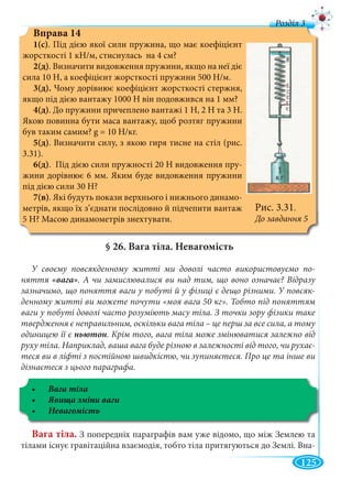 125
д
Вправа 14
1(с). Під дією якої сили пружина, що має коефіцієнт
жорсткості 1 кН/м, стиснулась на 4 см?
2(д). Визначити видовження пружини, якщо на неї діє
сила 10 Н, а коефіцієнт жорсткості пружини 500 Н/м.
3(д). Чому дорівнює коефіцієнт жорсткості стержня,
якщо під дією вантажу 1000 Н він подовжився на 1 мм?
4(д). До пружини причеплено вантажі 1 Н, 2 Н та 3 Н.
Якою повинна бути маса вантажу, щоб розтяг пружини
був таким самим? g = 10 Н/кг.
5(д). Визначити силу, з якою гиря тисне на стіл (рис.
3.31).
6(д). Під дією сили пружності 20 Н видовження пру-
жини дорівнює 6 мм. Яким буде видовження пружини
під дією сили 30 Н?
7(в). Які будуть покази верхнього і нижнього динамо-
метрів, якщо їх з’єднати послідовно й підчепити вантаж
5 Н? Масою динамометрів знехтувати.
§ 26. Вага тіла. Невагомість
У своєму повсякденному житті ми доволі часто використовуємо по-
няття . А чи замислювалися ви над тим, що воно означає? Відразу
зазначимо, що поняття ваги у побуті й у фізиці є дещо різними. У повсяк-
денному житті ви можете почути «моя вага 50 кг». Тобто під поняттям
ваги у побуті доволі часто розуміють масу тіла. З точки зору фізики таке
твердження є неправильним, оскільки вага тіла – це перш за все сила, а тому
одиницею її є ньютон. Крім того, вага тіла може змінюватися залежно від
руху тіла. Наприклад, ваша вага буде різною в залежності від того, чи рухає-
теся ви в ліфті з постійною швидкістю, чи зупиняєтеся. Про це та інше ви
дізнаєтеся з цього параграфа.
Вага тіла. З попередніх параграфів вам уже відомо, що між Землею та
тілами існує гравітаційна взаємодія, тобто тіла притягуються до Землі. Вна-
Рис. 3.31.
До завдання 5
 