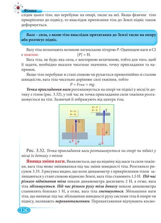 126
слідок цього тіло, що перебуває на опорі, тисне на неї. Якщо фізичне тіло
прикріплено до підвісу, то внаслідок притягання тіла до Землі підвіс також
деформується.
Вагу тіла позначають великою латинською літерою Р. Одиницею ваги в СІ
є ньютон: [P] = Н.
Вага тіла, як будь-яка сила, є векторною величиною, тобто для того, щоб
її задати, необхідно вказати чисельне значення, точку прикладання та на-
прямок.
Якщо тіло перебуває в стані спокою чи рухається прямолінійно зі сталою
швидкістю, вага тіла чисельно дорівнює силі тяжіння, тобто
Р = FтяжFF = mg.
розташовується на опорі чи підвісі у місці їх до-
тику з тілом (рис. 3.32), у той час як точка прикладання сили тяжіння розта-
шовується на тілі. Зазвичай її зображують від центра тіла.
Рис. 3.32. Точка прикладання ваги розташовується на опорі чи підвісі у
місці їх дотику з тілом
Явища зміни ваги.Виявляється, що на відміну від маси та сили тяжін-
ня, вага тіла може змінюватися під час зміни швидкості тіла. Розгляньте ри-
сунок 3.33. З рисунка видно, що коли динамометр з прикріпленим тілом за-
лишаються у стані спокою відносно Землі, вага тіла становить 1,5 Н. Під час
покази динамометра досягають 2 Н, а отже, вага
тіла . покази динамометра
становлять близько 1 Н, а отже, вага тіла . Збільшення ваги
тіла, що виникає під час збільшення швидкості руху системи тіла й опори чи
підвісу, називають . Перевантаження відчувають космо-
 