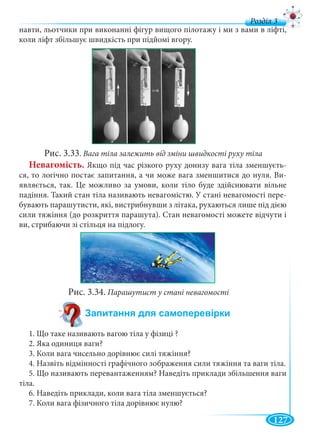 127
д
навти, льотчики при виконанні фігур вищого пілотажу і ми з вами в ліфті,
коли ліфт збільшує швидкість при підйомі вгору.
Рис. 3.33. Вага тіла залежить від зміни швидкості руху тіла
Невагомість. Якщо під час різкого руху донизу вага тіла зменшуєть-
ся, то логічно постає запитання, а чи може вага зменшитися до нуля. Ви-
являється, так. Це можливо за умови, коли тіло буде здійснювати вільне
падіння. Такий стан тіла називають невагомістю. У стані невагомості пере-
бувають парашутисти, які, вистрибнувши з літака, рухаються лише під дією
сили тяжіння (до розкриття парашута). Стан невагомості можете відчути і
ви, стрибаючи зі стільця на підлогу.
Рис. 3.34. Парашутист у стані невагомості
1. Що таке називають вагою тіла у фізиці ?
2. Яка одиниця ваги?
3. Коли вага чисельно дорівнює силі тяжіння?
4. Назвіть відмінності графічного зображення сили тяжіння та ваги тіла.
5. Що називають перевантаженням? Наведіть приклади збільшення ваги
тіла.
6. Наведіть приклади, коли вага тіла зменшується?
7. Коли вага фізичного тіла дорівнює нулю?
 