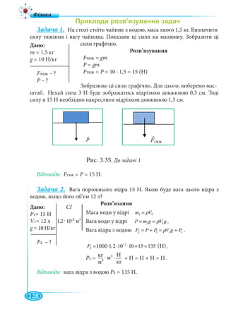 128
Задача 1. На столі стоїть чайник з водою, маса якого 1,5 кг. Визначити
силу тяжіння і вагу чайника. Показати ці сили на малюнку. Зобразити ці
сили графічно.
Розв’язування
FтяжFF = gm
P = gm
FтяжFF = P = 10 · 1,5 = 15 (Н)P
Зобразимо ці сили графічно. Для цього, виберемо мас-
штаб. Нехай сила 3 Н буде зображатись відрізком довжиною 0,3 см. Тоді
силу в 15 Н необхідно накреслити відрізком довжиною 1,5 см.
Рис. 3.35. До задачі 1
Відповідь: FтяжFF = P = 15 Н.P
Задача 2. Вага порожнього відра 15 Н. Якою буде вага цього відра з
водою, якщо його об’єм 12 л?
Розв’язання
Маса води у відрі 11 Vm ρ=
Вага води у відрі gVgmP 11 ρ==
Вага відра з водою 1112 PgVPPP +=+= ρ
2
2 1000 1,2 10 10 15 135 (Í )P −
= ⋅ ⋅ ⋅ + =
P2 = . . + Н = Н + Н = Н
Відповідь: вага відра з водою P2 = 135 Н.
Дано:
m = 1,5 кг
g = 10 Н/кг
FтяжFF – ?
P – ?P
P BO6Fтяж
Дано: СІ
P1= 15 Н
V1= 12 12 10 2 3
g = 10 Н/кг
P2 – ?
1000 (Н)
м33 Н
кг
кг
м3
.
.
.
.
 