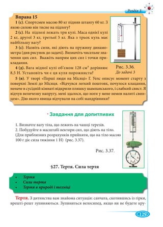 129
д
Вправа 15
1 (с). Спортсмен масою 80 кг підняв штангу 60 кг. З
якою силою він тисне на підлогу?
2 (с). На підлозі лежать три кулі. Маса однієї кулі
2 кг, другої 3 кг, третьої 5 кг. Яка з трьох куль має
найбільшу вагу?
3 (с). Назвіть сили, які діють на пружину динамо-
метра (див рисунок до задачі). Визначіть чисельне зна-
чення цих сил. Вкажіть напрям цих сил і точки при-
кладання.
4 (д). Вага мідної кулі об’ємом 128 см3 дорівнює
8,5 Н. Установіть чи є ця куля порожниста?
Рис. 3.36.
До задачі 3
5 (в). У творі «Перші люди на Місяці» Г. Уелс описує момент старту з
поверхні Землі до Місяця. «Відчувся легкий поштовх, почулося клацання,
неначе в сусідній кімнаті відкрили пляшку шампанського, і слабкий свист. Я
відчув величезну напругу, мені здалося, що ноги у мене немов налиті свин-
цем». Дію якого явища відчували на собі мандрівники?
*
1. Визначте вагу тіла, що лежить на чашці терезів.
2. Побудуйте в масштабі вектори сил, що діють на тіло.
(Для приблизних розрахунків прийняти, що на тіло масою
100 г діє сила тяжіння 1 Н) (рис. 3.37).
Рис. 3.37.
§27. Тертя. Сила тертя
Тертя. З дитинства вам знайома ситуація: санчата, скотившись із гірки,
врешті-решт зупиняються. Зупиниться велосипед, якщо ви не будете кру-
 