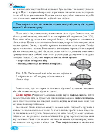 130
тити педалі, причому чим більш слизькою буде дорога, тим довше тривати-
ме рух. Проте, з другого боку, якщо дорога буде слизькою, наше пересуван-
ня по ній буде ускладненим. Гадаємо, що ви зрозуміли, пояснити перебіг
наведених явищ можна наявністю різної сили тертя.
Перш за все з’ясуємо причину виникнення сили тертя. Виявляється, на-
віть гладенькі на вигляд поверхні тіл мають нерівності й подряпини (рис. 3.38).
Коли одне тіло рухається по поверхні іншого, ці нерівності чіпляються
одна за одну. Проте коли зменшити до мінімуму шорсткість поверхні, сила
тертя зросте. Отже, є ще одна причина виникнення сили тертя. Помір-
куємо в чому вона полягає. Виявляється, зменшуючи нерівності на поверхні
тіл, ми зменшуємо відстані між молекулами настільки, що вони починають
притягуватися між собою і тим самим утруднюють рух одного тіла вздовж
поверхні іншого. Отже,
– шорсткість поверхонь тіл;
– взаємодія молекул дотичних поверхонь.
Рис. 3.38. Навіть гладенькі тіла мають нерівнос
й подряпини, які під час руху тіл чіпляються
одна за одну.
Виявляється, що сила тертя не залежить від площі дотичних поверхонь
тіл та їх положення одне відносно одного.
Сили тертя. Розрізняють декілька видів тертя: , тобто
сила тертя, коли тіла не рухаються одне відносно одного;
коли одне тіло ковзає по поверхні іншого; , коли одне тіло
котиться по поверхні іншого.
Розглянемо більш детально кожну з названих сил. Спробуйте зрушити з
місця стілець, що стоїть на підлозі. Для того, щоб це зробити, вам доведеть-
ся докласти певних зусиль. Якщо докладена вами сила буде занадто малою,
стілець так і не рушить з місця, оскільки його руху перешкоджатиме сила
тертя спокою. Сила тертя спокою направлена завжди проти напряму сили,
яка намагається зрушити з місця тіло. за величиною
 
