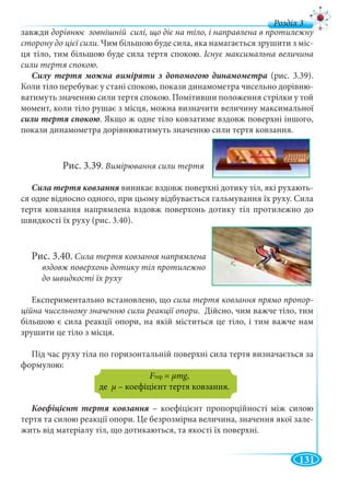 131
д
завжди дорівнює зовнішній силі, що діє на тіло, і направлена в протилежну
сторону до цієї сили. Чим більшою буде сила, яка намагається зрушити з міс-
ця тіло, тим більшою буде сила тертя спокою. Існує максимальна величина
сили тертя спокою.
(рис. 3.39).
Коли тіло перебуває у стані спокою, покази динамометра чисельно дорівню-
ватимуть значенню сили тертя спокою. Помітивши положення стрілки у той
момент, коли тіло рушає з місця, можна визначити величину максимальної
. Якщо ж одне тіло ковзатиме вздовж поверхні іншого,
покази динамометра дорівнюватимуть значенню сили тертя ковзання.
Рис. 3.39. Вимірювання сили тертя
виникає вздовж поверхні дотику тіл, які рухають-
ся одне відносно одного, при цьому відбувається гальмування їх руху. Сила
тертя ковзання напрямлена вздовж поверхонь дотику тіл протилежно до
швидкості їх руху (рис. 3.40).
Рис. 3.40. Сила тертя ковзання напрямлена
вздовж поверхонь дотику тіл протилежно
до швидкості їх руху
Експериментально встановлено, що сила тертя ковзання прямо пропор-
ційна чисельному значенню сили реакції опори. Дійсно, чим важче тіло, тим
більшою є сила реакції опори, на якій міститься це тіло, і тим важче нам
зрушити це тіло з місця.
Під час руху тіла по горизонтальній поверхні сила тертя визначається за
формулою:
FтерFF = μmg,gg
де μ – коефіцієнт тертя ковзання.
– коефіцієнт пропорційності між силою
тертя та силою реакції опори. Це безрозмірна величина, значення якої зале-
жить від матеріалу тіл, що дотикаються, та якості їх поверхні.
 