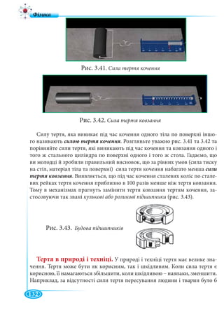 132
Рис. 3.41. Сила тертя кочення
Рис. 3.42. Сила тертя ковзання
Силу тертя, яка виникає під час кочення одного тіла по поверхні іншо-
го називають . Розгляньте уважно рис. 3.41 та 3.42 та
порівняйте сили тертя, які виникають під час кочення та ковзання одного і
того ж стального циліндра по поверхні одного і того ж стола. Гадаємо, що
ви молодці й зробили правильний висновок, що за рівних умов (сила тиску
на стіл, матеріал тіла та поверхні) сила тертя кочення набагато менша сили
. Виявляється, що під час кочення сталевих коліс по стале-
вих рейках тертя кочення приблизно в 100 разів менше ніж тертя ковзання.
Тому в механізмах прагнуть замінити тертя ковзання тертям кочення, за-
стосовуючи так звані кулькові або роликові підшипники (рис. 3.43).
Рис. 3.43. Будова підшипників
Тертя в природі і техніці. У природі і техніці тертя має велике зна-
чення. Тертя може бути як корисним, так і шкідливим. Коли сила тертя є
корисною, її намагаються збільшити, коли шкідливою – навпаки, зменшити.
Наприклад, за відсутності сили тертя пересування людини і тварин було б
 