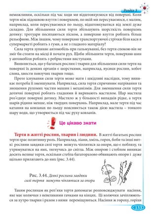 133
д
неможливим, оскільки під час ходи ми відштовхуємося від поверхні. Коли
тертя між підошвою взуття і поверхнею, по якій ми пересуваємося, є малим,
наприклад, коли пересуваємося по льоду, відштовхуватися від землі дуже
складно. Для збільшення сили тертя збільшують шорсткість поверхонь
дотику: тротуари посипаються піском, а поверхню взуття роблять більш
рельєфною. Між іншим, чому поверхню транспортуючої стрічки біля каси в
супермаркеті роблять з гуми, а не з гладкого матеріалу?
Сила тертя зупиняє автомобіль при гальмуванні, без тертя спокою він не
зміг би стояти на місці й почати рух. Щоби збільшити тертя, поверхню шин
у автомобіля роблять з ребристими виступами.
Виявляється, що у багатьох рослин і тварин для збільшення сили тертя на
поверхні їх деяких органів є шорсткими, наприклад, вусики рослин, хобот
слона, хвости повзучих тварин тощо.
Проте існування сили тертя може мати і шкідливі наслідки, тому вини-
кає потреба її зменшувати. Наприклад, сила тертя спричинює нагрівання та
зношення рухомих частин машин і механізмів. Для зменшення сили тертя
дотичні поверхні роблять гладкими й вкривають мастилом. Шар мастила
роз’єднує поверхні дотику. Мастило ж у більшості випадків рідке, а тертя
шарів рідини менше, ніж твердих поверхонь. Наприклад, мале тертя під час
катання на ковзанах по льоду пояснюється також дією мастила – тонкого
шару води, що утворюється під час руху ковзанів.
Тертя в житті рослин, тварин і людини. В житті багатьох рослин
тертя грає позитивну роль. Наприклад, ліани, хміль, горох, боби та інші вит-
кі рослини завдяки силі тертя можуть чіплятися за опори, що є поблизу, та
утримуватися на них, тягнучись до світла. Між опорою і стеблом виникає
досить велике тертя, оскільки стебла багаторазово обвивають опори і дуже
щільно прилягають до них (рис. 3.44).
Рис. 3.44. Деякі рослини завдяки
силі тертя можуть чіплятися за опори
Таким рослинам як реп’яхи тертя допомагає розповсюджувати насіння,
яке має колючки з невеликими гачками на кінцях. Ці колючки зачіплюють-
ся за хутро тварин і разом з ними переміщуються. Насіння ж гороху, горіхи
 