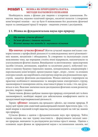 13
ФІЗИКА ЯК ПРИРОДНИЧА НАУКА.
МЕТОДИ НАУКОВОГО ПІЗНАННЯ
Необхідність знань з фізики для людини є історично зумовленою. Ро-
звиток людства, науково-технічний прогрес, космічні польоти і створення
комп’ютерної техніки – все це було б неможливим без досягнень фізичної
науки та самовідданої праці її творців – видатних учених і дослідників.
§ 1. Фізика як фундаментальна наука про природу
Що вивчає сучасна фізика?
Що вивчає сучасна фізика? Життя сучасної людини пов’язане з ви-
користанням у професійній діяльності та повсякденному житті різноманіт-
них машин, механізмів і обладнання. Їх створення та експлуатація стали
можливими тому, що впродовж століть вчені відкривали, накопичували та
узагальнювали фізичні знання. Винайдення та виготовлення транспортних
засобів (літаків, автомашин, кораблів та космічних ракет), побутової тех-
ніки в нашому будинку (пральних машин, холодильників, кондиціонерів і
персональних комп’ютерів), проектування гідро-, вітро-, тепло- та атомних
електростанцій, що виробляють електричну енергію для різноманітних при-
строїв, завдячує фізичним дослідженням. Фізики вивчали і перевіряли на
практиці особливості виникнення та використання електричного струму,
закономірності поширення світла, властивості рідин та газів, і тіл, що руха-
ються в них. Важливе значення мали дослідження фізичних основ розвитку
рослин, тварин і людини.
Таким чином, фізика здобуває знання про природу, оточуючий світ та його
закономірності, необхідні людині для забезпечення комфортного життя та
продуктивної перетворювальної діяльності.
Термін «фізика» походить від грецького «фюзіс», що означає природа. В
науку цей термін увів славетний давньогрецький вчений Аристотель (рис. 1.1),
який вперше в писемній історії людства узагальнив існуючі на той час знання
про природу.
Сучасна фізика є однією з фундаментальних наук про природу. Тобто
такою наукою, яка має чудову властивість – формулювати загальні зако-
ни природи, вивчаючи та досліджуючи достатньо прості явища. Однією з
основних задач фізики як природничої науки є встановлення законів, які
ÐÎÇÄ²Ë 1.
 