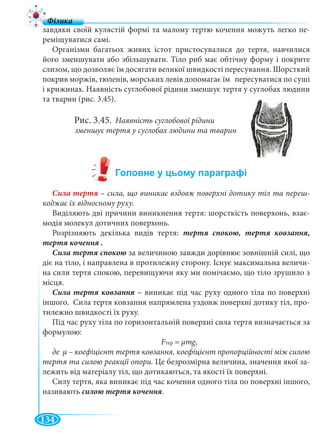 134
завдяки своїй кулястій формі та малому тертю кочення можуть легко пе-
реміщуватися самі.
Організми багатьох живих істот пристосувалися до тертя, навчилися
його зменшувати або збільшувати. Тіло риб має обтічну форму і покрите
слизом, що дозволяє їм досягати великої швидкості пересування. Шорсткий
покрив моржів, тюленів, морських левів допомагає їм пересуватися по суші
і крижинах. Наявність суглобової рідини зменшує тертя у суглобах людини
та тварин (рис. 3.45).
Рис. 3.45. Наявність суглобової рідини
зменшує тертя у суглобах людини та тварин
– сила, що виникає вздовж поверхні дотику тіл та переш-
коджає їх відносному руху.
Виділяють дві причини виникнення тертя: шорсткість поверхонь, взає-
модія молекул дотичних поверхонь.
Розрізняють декілька видів тертя:
за величиною завжди дорівнює зовнішній силі, що
діє на тіло, і направлена в протилежну сторону. Існує максимальна величи-
на сили тертя спокою, перевищуючи яку ми помічаємо, що тіло зрушило з
місця.
– виникає під час руху одного тіла по поверхні
іншого. Сила тертя ковзання напрямлена уздовж поверхні дотику тіл, про-
тилежно швидкості їх руху.
Під час руху тіла по горизонтальній поверхні сила тертя визначається за
формулою:
FтерFF = μmg,gg
де μ – коефіцієнт тертя ковзання, коефіцієнт пропорційності між силою
тертя та силою реакції опори. Це безрозмірна величина, значення якої за-
лежить від матеріалу тіл, що дотикаються, та якості їх поверхні.
Силу тертя, яка виникає під час кочення одного тіла по поверхні іншого,
називають .
 