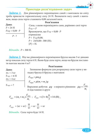 135
д
Задача 1. Для рівномірного переміщення саней з вантажем по снігу
треба прикласти горизонтальну силу 24 Н. Визначити вагу саней з ванта-
жем, якщо сила тертя становить 0,08 загальної ваги.
Розв’язання
Сила, з якою переміщують сани, дорівнює силі тертя
FтерFF = F
Враховуючи, що FтерFF = 0,08 . Р
отримуємо
P = FP тер/0,08;
P = 24/0,08= 300 (Н);P
[P] = H.
Відповідь: P = 300 Н.P
Задача 2. Під час рівномірного переміщення бруска масою 3 кг динамо
метр показав силу тертя 6 Н. Якою буде сила тертя, якщо на брусок постави-
ти вантаж масою 4 кг?
Розв’язання
Запишемо формули для розрахунку сили тертя у ви-
падку бруска й бруска з вантажем
òåð1 1F m gµ=
òåð2 1 2( )F m m gµ= +
Виразимо добуток gµ з першого рівняння
òåð1
1
F
g
m
µ =
й підставимо в друге
òåð1
òåð2 1 2
1
( )
F
F m m
m
= + òåð2
6
(3 4) 14 (H)
3
F = + =
F = (кг + кг) . = кг . = кг
Відповідь: Сила тертя буде 14 Н.
Дано:
F = 24 НF
FтерFF = 0 08 · Р
Дано:
m1
Fтер1 = 6 Н
m2 = 4 кг
Fтер2 = ?
тер1
тер2
ртер1
тер1
тер2 тер2; ;
тер2
Н
кг
Н
кг
P - ?P
 