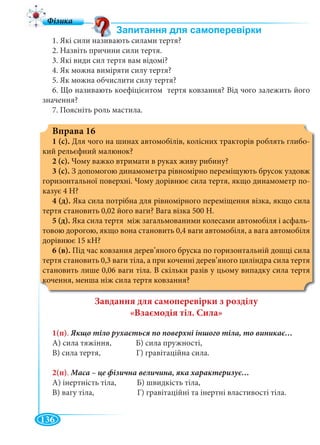 136
1. Які сили називають силами тертя?
2. Назвіть причини сили тертя.
3. Які види сил тертя вам відомі?
4. Як можна виміряти силу тертя?
5. Як можна обчислити силу тертя?
6. Що називають коефіцієнтом тертя ковзання? Від чого залежить його
значення?
7. Поясніть роль мастила.
Вправа 16
1 (с). Для чого на шинах автомобілів, колісних тракторів роблять глибо-
кий рельєфний малюнок?
2 (с). Чому важко втримати в руках живу рибину?
3 (с). З допомогою динамометра рівномірно переміщують брусок уздовж
горизонтальної поверхні. Чому дорівнює сила тертя, якщо динамометр по-
казує 4 Н?
4 (д). Яка сила потрібна для рівномірного переміщення візка, якщо сила
тертя становить 0,02 його ваги? Вага візка 500 Н.
5 (д). Яка сила тертя між загальмованими колесами автомобіля і асфаль-
товою дорогою, якщо вона становить 0,4 ваги автомобіля, а вага автомобіля
дорівнює 15 кН?
6 (в). Під час ковзання дерев’яного бруска по горизонтальній дошці сила
тертя становить 0,3 ваги тіла, а при коченні дерев’яного циліндра сила тертя
становить лише 0,06 ваги тіла. В скільки разів у цьому випадку сила тертя
кочення, менша ніж сила тертя ковзання?
Завдання для самоперевірки з розділу
«Взаємодія тіл. Сила»
1(п).
А) сила тяжіння, Б) сила пружності,
В) сила тертя, Г) гравітаційна сила.
2(п).
А) інертність тіла, Б) швидкість тіла,
В) вагу тіла, Г) гравітаційні та інертні властивості тіла.
 