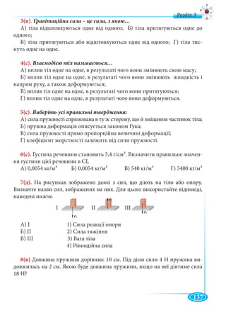 137
д
3(п).
А) тіла відштовхуються одне від одного; Б) тіла притягуються одне до
одного;
В) тіла притягуються або відштовхуються одне від одного; Г) тіла тис-
нуть одне на одне.
4(с).
А) вплив тіл одне на одне, в результаті чого вони змінюють свою масу;
Б) вплив тіл одне на одне, в результаті чого вони змінюють швидкість і
напрям руху, а також деформуються;
В) вплив тіл одне на одне, в результаті чого вони притягуються;
Г) вплив тіл одне на одне, в результаті чого вони деформуються.
5(с).
А) сила пружності спрямована в ту ж сторону, що й зміщення частинок тіла;
Б) пружна деформація описується законом Гука;
В) сила пружності прямо пропорційна величині деформації;
Г) коефіцієнт жорсткості залежить від сили пружності.
6(с). Густина речовини становить 5,4 г/см3. Визначити правильне значен-
ня густини цієї речовини в СІ.
А) 0,0054 кг/м3 Б) 0,0054 кг/м3 В) 540 кг/м3 Г) 5400 кг/м3
7(д). На рисунках зображено деякі з сил, що діють на тіло або опору.
Визначте назви сил, зображених на них. Для цього використайте відповіді,
наведені нижче.
А) І 1) Сила реакції опори
Б) ІІ 2) Сила тяжіння
В) ІІІ 3) Вага тіла
4) Рівнодійна сила
8(в) Довжина пружини дорівнює 10 см. Під дією сили 4 Н пружина ви-
довжилась на 2 см. Якою буде довжина пружини, якщо на неї діятиме сила
18 Н?
 