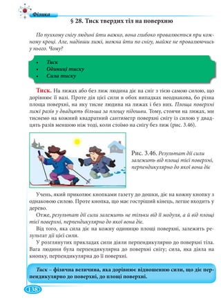 138
§ 28. Тиск твердих тіл на поверхню
По пухкому снігу людині йти важко, вона глибоко провалюється при кож-
ному кроці. Але, надівши лижі, можна йти по снігу, майже не провалюючись
у нього. Чому?
Тиск
Тиск. На лижах або без лиж людина діє на сніг з тією самою силою, що
дорівнює її вазі. Проте дія цієї сили в обох випадках неоднакова, бо різна
площа поверхні, на яку тисне людина на лижах і без них. Площа поверхні
лижі разів у двадцять більша за площу підошви. Тому, стоячи на лижах, ми
тиснемо на кожний квадратний сантиметр поверхні снігу із силою у двад-
цять разів меншою ніж тоді, коли стоїмо на снігу без лиж (рис. 3.46).
Рис. 3.46. Результат дії сили
залежить від площі тієї поверхні,
перпендикулярно до якої вона діє
Учень, який приколює кнопками газету до дошки, діє на кожну кнопку з
однаковою силою. Проте кнопка, що має гостріший кінець, легше входить у
дерево.
Отже, результат дії сили залежить не тільки від її модуля, а й від площі
тієї поверхні, перпендикулярно до якої вона діє.
Від того, яка сила діє на кожну одиницю площі поверхні, залежить ре-
зультат дії цієї сили.
У розглянутих прикладах сили діяли перпендикулярно до поверхні тіла.
Вага людини була перпендикулярна до поверхні снігу; сила, яка діяла на
кнопку, перпендикулярна до її поверхні.
 
