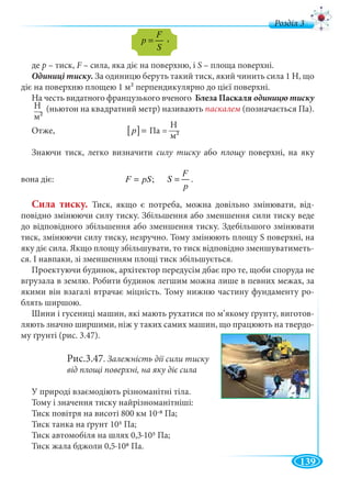 139
д
де р – тиск, F – сила, яка діє на поверхню, іF S – площа поверхні.
За одиницю беруть такий тиск, який чинить сила 1 Н, що
діє на поверхню площею 1 м2 перпендикулярно до цієї поверхні.
На честь видатного французького вченого Блеза Паскаля
(ньютон на квадратний метр) називають паскалем (позначається Па).
Отже, Па =
Знаючи тиск, легко визначити силу тиску абоу площу поверхні, на якуу
вона діє: ;F pS=
F
S
p
= .
Сила тиску. Тиск, якщо є потреба, можна довільно змінювати, від-
повідно змінюючи силу тиску. Збільшення або зменшення сили тиску веде
до відповідного збільшення або зменшення тиску. Здебільшого змінювати
тиск, змінюючи силу тиску, незручно. Тому змінюють площу S поверхні, на
яку діє сила. Якщо площу збільшувати, то тиск відповідно зменшуватиметь-
ся. І навпаки, зі зменшенням площі тиск збільшується.
Проектуючи будинок, архітектор передусім дбає про те, щоби споруда не
вгрузала в землю. Робити будинок легшим можна лише в певних межах, за
якими він взагалі втрачає міцність. Тому нижню частину фундаменту ро-
блять ширшою.
Шини і гусениці машин, які мають рухатися по м’якому ґрунту, виготов-
ляють значно ширшими, ніж у таких самих машин, що працюють на твердо-
му ґрунті (рис. 3.47).
Рис.3.47. Залежність дії сили тиску
від площі поверхні, на яку діє сила
У природі взаємодіють різноманітні тіла.
Тому і значення тиску найрізноманітніші:
Тиск повітря на висоті 800 км 10-8 Па;
Тиск танка на ґрунт 105 Па;
Тиск автомобіля на шлях 0,3∙105 Па;
Тиск жала бджоли 0,5∙108 Па.
F
p
S
=
[ ]p =
Н
м2
Н
м2
,
 