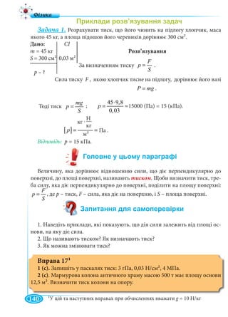 140
Задача 1. Розрахувати тиск, що його чинить на підлогу хлопчик, маса
якого 45 кг, а площа підошов його черевиків дорівнює 300 см2.
Розв’язування
За визначенням тиску .
Сила тиску F , якою хлопчик тисне на підлогу, дорівнює його вазіF
P mg= .
Тоді тиск
mg
p
S
=
45 9,8
15000 (Ï à) 15(êÏ à)
0,03
p
⋅
= ≈ =
Відповідь: 15 кПа.
Величину, яка дорівнює відношенню сили, що діє перпендикулярно до
поверхні, до площі поверхні, називають тиском. Щоби визначити тиск, тре-
ба силу, яка діє перпендикулярно до поверхні, поділити на площу поверхні:
F
p
S
= , де р – тиск, F – сила, яка діє на поверхню, іF S – площа поверхні.
1. Наведіть приклади, які показують, що дія сили залежить від площі ос-
нови, на яку діє сила.
2. Що називають тиском? Як визначають тиск?
3. Як можна змінювати тиск?
Вправа 171
1 (с). Запишіть у паскалях тиск: 3 гПа, 0,03 Н/см2, 4 МПа.
2 (с). Мармурова колона античного храму масою 500 т має площу основи
12,5 м2. Визначити тиск колони на опору.
Дано: СІ
m = 45 кг
S = 300 см² 0,03 м2
p – ?
F
p
S
=
15000 (Па) = 15 (кПа).;
[ ] 2
Í
êã
êã Ï à
ì
p
⋅
= =
кг
кг .
м22
Па .
1У цій та наступних вправах при обчисленнях вважати g = 10 Н/кгg
 