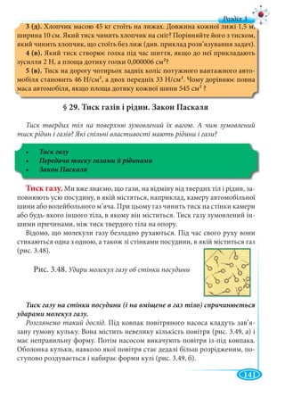 141
д
3 (д). Хлопчик масою 45 кг стоїть на лижах. Довжина кожної лижі 1,5 м,
ширина 10 см. Який тиск чинить хлопчик на сніг? Порівняйте його з тиском,
який чинить хлопчик, що стоїть без лиж (див. приклад розв’язування задач).
4 (в). Який тиск створює голка під час шиття, якщо до неї прикладають
зусилля 2 Н, а площа дотику голки 0,000006 см2?
5 (в). Тиск на дорогу чотирьох задніх коліс потужного вантажного авто-
мобіля становить 46 Н/см2, а двох передніх 33 Н/см2. Чому дорівнює повна
маса автомобіля, якщо площа дотику кожної шини 545 см2 ?
§ 29. Тиск газів і рідин. Закон Паскаля
Тиск твердих тіл на поверхню зумовлений їх вагою. А чим зумовлений
тиск рідин і газів? Які спільні властивості мають рідини і гази?
Тиск газу. Ми вже знаємо, що гази, на відміну від твердих тіл і рідин, за-
повнюють усю посудину, в якій містяться, наприклад, камеру автомобільної
шини або волейбольного м’яча. При цьому газ чинить тиск на стінки камери
або будь-якого іншого тіла, в якому він міститься. Тиск газу зумовлений ін-
шими причинами, ніж тиск твердого тіла на опору.
Відомо, що молекули газу безладно рухаються. Під час свого руху вони
стикаються одна з одною, а також зі стінками посудини, в якій міститься газ
(рис. 3.48).
Рис. 3.48. Удари молекул газу об стінки посудини
Розглянемо такий дослід. Під ковпак повітряного насоса кладуть зав’я-
зану гумову кульку. Вона містить невелику кількість повітря (рис. 3.49, а) і
має неправильну форму. Потім насосом викачують повітря із-під ковпака.
Оболонка кульки, навколо якої повітря стає дедалі більш розрідженим, по-
ступово роздувається і набирає форми кулі (рис. 3.49, б).
 