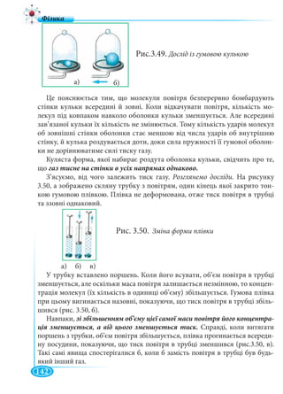 142
Рис.3.49. Дослід із гумовою кулькою
Це пояснюється тим, що молекули повітря безперервно бомбардують
стінки кульки всередині й зовні. Коли відкачувати повітря, кількість мо-
лекул під ковпаком навколо оболонки кульки зменшується. Але всередині
зав’язаної кульки їх кількість не змінюється. Тому кількість ударів молекул
об зовнішні стінки оболонки стає меншою від числа ударів об внутрішню
стінку, й кулька роздувається доти, доки сила пружності її гумової оболон-
ки не дорівнюватиме силі тиску газу.
Куляста форма, якої набирає роздута оболонка кульки, свідчить про те,
що
З’ясуємо, від чого залежить тиск газу. Розглянемо досліди. На рисунку
3.50, а зображено скляну трубку з повітрям, один кінець якої закрито тон-
кою гумовою плівкою. Плівка не деформована, отже тиск повітря в трубці
та ззовні однаковий.
Рис. 3.50. Зміна форми плівки
а) б) в)
У трубку вставлено поршень. Коли його всувати, об’єм повітря в трубці
зменшується, але оскільки маса повітря залишається незмінною, то концен-
трація молекул (їх кількість в одиниці об’єму) збільшується. Гумова плівка
при цьому вигинається назовні, показуючи, що тиск повітря в трубці збіль-
шився (рис. 3.50, б).
Навпаки, -
Справді, коли витягати
поршень з трубки, об’єм повітря збільшується, плівка прогинається всереди-
ну посудини, показуючи, що тиск повітря в трубці зменшився (рис.3.50, в).
Такі самі явища спостерігалися б, коли б замість повітря в трубці був будь-
який інший газ.
 