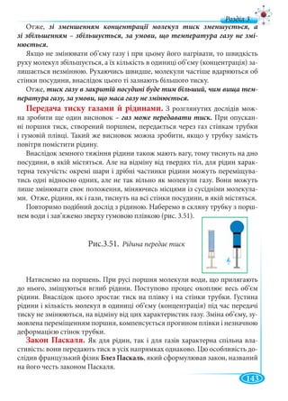 143
д
Отже,
-
Якщо не змінювати об’єму газу і при цьому його нагрівати, то швидкість
руху молекул збільшується, а їх кількість в одиниці об’єму (концентрація) за-
лишається незмінною. Рухаючись швидше, молекули частіше вдаряються об
стінки посудини, внаслідок цього ті зазнають більшого тиску.
Отже, -
Передача тиску газами й рідинами. З розглянутих дослідів мож-
на зробити ще один висновок – При опускан-
ні поршня тиск, створений поршнем, передається через газ стінкам трубки
і гумовій плівці. Такий же висновок можна зробити, якщо у трубку замість
повітря помістити рідину.
Внаслідок земного тяжіння рідини також мають вагу, тому тиснуть на дно
посудини, в якій містяться. Але на відміну від твердих тіл, для рідин харак-
терна текучість: окремі шари і дрібні частинки рідини можуть переміщува-
тись одні відносно одних, але не так вільно як молекули газу. Вони можуть
лише змінювати своє положення, міняючись місцями із сусідніми молекула-
ми. Отже, рідини, як і гази, тиснуть на всі стінки посудини, в якій містяться.
Повторимо подібний дослід з рідиною. Наберемо в скляну трубку з порш-
нем води і зав’яжемо зверху гумовою плівкою (рис. 3.51).
Рис.3.51. Рідина передає тиск
Натиснемо на поршень. При русі поршня молекули води, що прилягають
до нього, зміщуються вглиб рідини. Поступово процес охоплює весь об’єм
рідини. Внаслідок цього зростає тиск на плівку і на стінки трубки. Густина
рідини і кількість молекул в одиниці об’єму (концентрація) під час передачі
тиску не змінюються, на відміну від цих характеристик газу. Зміна об’єму, зу-
мовлена переміщенням поршня, компенсується прогином плівки і незначною
деформацією стінок трубки.
Закон Паскаля. Як для рідин, так і для газів характерна спільна вла-
стивість: вони передають тиск в усіх напрямках однаково. Цю особливість до-
слідив французький фізик Блез Паскаль, який сформулював закон, названий
на його честь законом Паскаля.
←
 