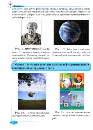 14
пов’язують між собою різноманітні явища в природі. Так, вивчаючи зміну
дня та ночі, фізики встановили, що Земля, освітлювана Сонцем, обертається
навколо своєї осі (рис. 1.2). А падіння яблука зумовлене притяганням його
до Землі (рис. 1.3).
Рис.1.1.Аристотель(384-322 рр.
до н. е.) – давньогрецький учений-ен-
циклопедист. Фундатор біології, фі-
зики, етики, логіки, психології, соціо-
логії
Рис. 1.2. Зміна дня і ночі пояс-
нюється тим, що Земля, яку освітлює
Сонце, обертається навколо своєї осі
Рис. 1.3. Падіння яблука зумов-
лене притяганням його до Землі
Рис. 1.4. Фізика є основою нових
наукових напрямів дослідження при-
роди
 