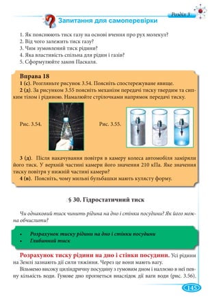 145
д
1. Як пояснюють тиск газу на основі вчення про рух молекул?
2. Від чого залежить тиск газу?
3. Чим зумовлений тиск рідини?
4. Яка властивість спільна для рідин і газів?
5. Сформулюйте закон Паскаля.
Вправа 18
1 (с). Розгляньте рисунок 3.54. Поясніть спостережуване явище.
2 (д). За рисунком 3.55 поясніть механізм передачі тиску твердим та сип-
ким тілом і рідиною. Намалюйте стрілочками напрямок передачі тиску.
Рис. 3.54. Рис. 3.55.
3 (д). Після накачування повітря в камеру колеса автомобіля заміряли
його тиск. У верхній частині камери його значення 210 кПа. Яке значення
тиску повітря у нижній частині камери?
4 (в). Поясніть, чому мильні бульбашки мають кулясту форму.
§ 30. Гідростатичний тиск
Чи однаковий тиск чинить рідина на дно і стінки посудини? Як його мож-
на обчислити?
Розрахунок тиску рідини на дно і стінки посудини
Розрахунок тиску рідини на дно і стінки посудини. Усі рідини
на Землі зазнають дії сили тяжіння. Через це вони мають вагу.
Візьмемо високу циліндричну посудину з гумовим дном і наллємо в неї пев-
ну кількість води. Гумове дно прогнеться внаслідок дії ваги води (рис. 3.56).
 