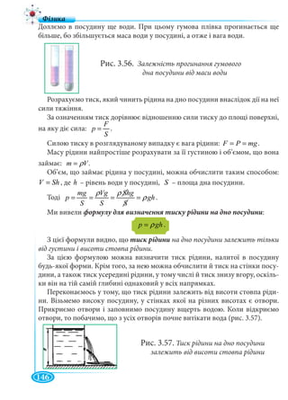 146
Доллємо в посудину ще води. При цьому гумова плівка прогинається ще
більше, бо збільшується маса води у посудині, а отже і вага води.
Рис. 3.56. Залежність прогинання гумового
дна посудини від маси води
Розрахуємо тиск, який чинить рідина на дно посудини внаслідок дії на неї
сили тяжіння.
За означенням тиск дорівнює відношенню сили тиску до площі поверхні,
на яку діє сила:
F
p
S
= .
Силою тиску в розглядуваному випадку є вага рідини: F P mg= = .
Масу рідини найпростіше розрахувати за її густиною і об’ємом, що вона
займає: m Vρ= .
Об’єм, що займає рідина у посудині, можна обчислити таким способом:
V Sh= , де h – рівень води у посудині, S – площа дна посудини.
ТодіТТ
mg Vg Shg
p gh
S S S
ρ ρ
ρ= = = = .
Ми вивели :
p ghρ= .
З цієї формули видно, що тиск рідини на дно посудини залежить тільки
від густини і висоти стовпа рідини.
За цією формулою можна визначити тиск рідини, налитої в посудину
будь-якої форми. Крім того, за нею можна обчислити й тиск на стінки посу-
дини, а також тиск усередині рідини, у тому числі й тиск знизу вгору, оскіль-
ки він на тій самій глибині однаковий у всіх напрямках.
Переконаємось у тому, що тиск рідини залежить від висоти стовпа ріди-
ни. Візьмемо високу посудину, у стінках якої на різних висотах є отвори.
Прикриємо отвори і заповнимо посудину вщерть водою. Коли відкриємо
отвори, то побачимо, що з усіх отворів почне витікати вода (рис. 3.57).
Рис. 3.57. Тиск рідини на дно посудини
залежить від висоти стовпа рідини
 