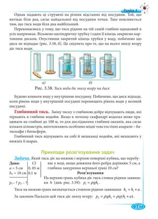 147
д
Однак падають ці струмені на різних відстанях від посудини. Той, що
витікає біля дна, сягає найдальшої від посудини точки. Таке пояснюється
тим, що тиск води біля дна найбільший.
Переконаємось у тому, що тиск рідини на тій самій глибині однаковий в
усіх напрямках. Візьмемо циліндричну трубку і один її кінець закриємо кар-
тонним диском. Опустивши закритий кінець трубки у воду, побачимо що
диск не відпадає (рис. 3.58, б). Це свідчить про те, що на нього знизу вгору
діє тиск води.
а) б)
Рис. 3.58. Тиск води діє знизу вгору на диск
Будемо вливати воду у внутрішню посудину. Побачимо, що диск відпаде,
коли рівень води у внутрішній посудині перевищить рівень води у великій
посудині.
Глибинний тиск. Зміну тиску з глибиною добре відчувають люди, які
пірнають в глибини водойм. Якщо в легкому скафандрі водолаз може пра-
цювати на глибині до 100 м, то для дослідження глибини океанів, яка сягає
кількох кілометрів, виготовляють особливо міцні товстостінні апарати – ба-
тискафи і батисфери.
Глибинний тиск відчувають на собі й мешканці водойм, які мешкають у
нижніх її шарах.
Задача. Який тиск діє на нижню і верхню поверхні кубика, що перебу-
ває у воді, якщо довжина його ребра дорівнює 5 см, а
глибина занурення верхньої грані 10 см?
Розв’язування
На верхню грань кубика діє тиск стовпа рідини заввиш-
ки h (див. рис. 3.59): 1 1p ghρ= .
Тиск на нижню грань визначається стовпом рідини заввишки 2 1h h a= + .
За законом Паскаля цей тиск діє знизу вгору: 2 2 1( )p gh g h aρ ρ= = + .
Дан
а =
h1 = 10 см 0,1 м
p1– ? p2 – ?
 