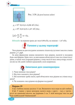 148
Па)
Рис. 3.59. До розв’язання задачі
3 3
1 10 9,8 0,1 0,98 10 (Ï à)p = ⋅ ⋅ = ⋅
3 3
2 10 9,8 0,15 1,47 10 (Ï à).p = ⋅ ⋅ = ⋅
Відповідь: на верхню грань діє тиск 0,98 кПа, на нижню – 1,47 кПа.
Тиск рідини на дно посудини залежить тільки від густини і висоти стовпа
рідини p ghρ= .
За цією формулою можна визначити тиск рідини, налитої в посудину
будь-якої форми. Крім того, за нею можна обчислити й тиск на стінки посу-
дини, а також тиск усередині рідини, у тому числі й тиск знизу вгору, оскіль-
ки він на тій самій глибині однаковий у всіх напрямках.
1. Чому виникає тиск рідин?
2. Від чого залежить тиск рідини?
3. Які величини треба знати, щоб обчислити тиск рідини на стінки посу-
дини?
4. Чи залежить тиск рідини від форми посудини?
Вправа 19
1 (с). Глибина океану досягає 11 км. Визначити тиск води на цій глибині.
2 (с). У першу з трьох мензурок налито води, у другу – гасу, у третю –
ртуті до однакової висоти, що дорівнює 5 см. У якій мензурці тиск на дно
буде найбільший? Найменший?
[ ] 2
Í
êã
êã Ï à
ì
p
⋅
= =
3 Па)
103
;
Н
кгм33
кг
. Па..м = ..
.
 