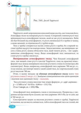 150
Рис. 3.61. Дослід Торрічеллі
Торрічеллі, який запропонував описаний вище дослід, сам і пояснив його.
Атмосфера тисне на поверхню ртуті в чашці. Створений стовпом ртуті тиск
врівноважується атмосферним тиском, який не дає ртуті виливатись. Якби
він був більший від атмосферного, то ртуть виливалася б із трубки в чашку,
а якщо менший, то піднімалася б у трубці вгору.
Тиск у трубці створюється вагою стовпа ртуті в трубці, бо у верхній ча-
стині трубки над ртуттю повітря немає. Звідси випливає, що вимірявши ви-
соту стовпа ртуті, можна обчислити тиск, який чинить ртуть, – він і дорів-
нюватиме атмосферному тиску. Якщо атмосферний тиск зменшиться, то
стовп ртуті в трубці знизиться.
Вимірювання атмосферного тиску. Чим більший атмосферний
тиск, тим вищий стовп ртуті в досліді Торрічеллі, тому на практиці атмос-
ферний тиск можна вимірювати висотою ртутного стовпа (в міліметрах або
сантиметрах). Якщо, наприклад, атмосферний тиск дорівнює 780 мм рт. ст.,
то це означає, що повітря чинить такий самий тиск, як і вертикальний стовп
ртуті висотою 780 мм.
Отже, в цьому випадку взято 1мм
ртутного стовпа (1 мм рт. ст.). Знайдемо співвідношення між цією одиницею
і відомою нам одиницею тиску – паскалем.
Тиск ртутного стовпа висотою 1мм згідно формули p ghρ= дорівнює:
р = 13 600 кг/м3∙ 9,8 Н/м ∙ 0,001м ≈ 133,3 Па.
Отже 1 мм рт. ст. ≈ 133,3 Па.
Атмосферний тиск вимірюють також в гектопаскалях. Наприклад, у зве-
деннях погоди може бути сказано, що тиск дорівнює 1013 гПа, це те саме, що
й 760 мм рт. ст.
Спостерігаючи щодня за висотою ртутного стовпа в трубці, Торрічеллі
встановив, що ця висота змінюється, тобто атмосферний тиск не сталий, він
 