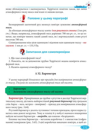 151
д
може збільшуватися і зменшуватися. Торрічеллі помітив також, що зміни
атмосферного тиску якось пов’язані зі зміною погоди.
Безперервний хаотичний рух молекул повітря зумовлює атмосферний
тиск.
За одиницю атмосферного тиску взято (1мм рт.
ст.). Якщо, наприклад, атмосферний тиск дорівнює 780 мм рт. ст., то це оз-
начає, що повітря чинить такий самий тиск, як і вертикальний стовп ртуті
висотою 780 мм.
Співвідношення між цією одиницею і відомою нам одиницею тиску – па-
скалем 1 мм рт. ст. ≈ 133,3 Па.
1. Що таке атмосферний тиск?
2. Поясніть, як за допомогою трубки Торрічеллі можна виміряти атмос-
ферний тиск.
3. Назвіть одиниці атмосферного тиску?
§ 32. Барометри
У цьому параграфі дізнаємось про прилади для вимірювання атмосферно-
го тиску. З’ясуємо як залежить атмосферний тиск від висоти.
Барометри
Барометри. Прикріпивши до трубки з ртуттю в досліді Торрічеллі вер-
тикальну шкалу, дістають найпростіший ртутний барометр (від грецьких
слів: барос – вага, метрео – вимірюю) – прилад для вимірювання атмосфер-
ного тиску (рис. 3.64).
Ртутний барометр є досить чутливим і точним приладом, проте користу-
ватись ним доволі незручно. Тому в техніці й у побуті значного поширення
набули металеві барометри – анероїди, що означає «безрідинні».
Головна частина барометра – металева коробочка 1 з хвилястою (гофро-
ваною) поверхнею (рис. 3.65). З цієї коробочки викачано повітря, а щоб ат-
 