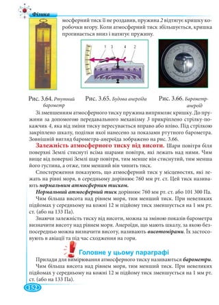 152
мосферний тиск її не роздавив, пружина 2 відтягує кришку ко-
робочки вгору. Коли атмосферний тиск збільшується, кришка
прогинається вниз і натягує пружину.
Зі зменшенням атмосферного тиску пружина випрямляє кришку. До пру-
жини за допомогою передавального механізму 3 прикріплено стрілку-по-
кажчик 4, яка від зміни тиску пересувається вправо або вліво. Під стрілкою
закріплено шкалу, поділки якої нанесено за показами ртутного барометра.
Зовнішній вигляд барометра-анероїда зображено на рис. 3.66.
Залежність атмосферного тиску від висоти. Шари повітря біля
поверхні Землі стиснуті всіма шарами повітря, які лежать над ними. Чим
вище від поверхні Землі шар повітря, тим менше він стиснутий, тим менша
його густина, а отже, тим менший він чинить тиск.
Спостереження показують, що атмосферний тиск у місцевостях, які ле-
жать на рівні моря, в середньому дорівнює 760 мм рт. ст. Цей тиск назива-
ють нормальним атмосферним тиском.
дорівнює 760 мм рт. ст. або 101 300 Па.
Чим більша висота над рівнем моря, тим менший тиск. При невеликих
підйомах у середньому на кожні 12 м підйому тиск зменшується на 1 мм рт.
ст. (або на 133 Па).
Знаючи залежність тиску від висоти, можна за зміною показів барометра
визначити висоту над рівнем моря. Анероїди, що мають шкалу, за якою без-
посередньо можна визначити висоту, називають висотомірами. Їх застосо-
вують в авіації та під час сходження на гори.
Прилади для вимірювання атмосферного тиску називаються барометри.
Чим більша висота над рівнем моря, тим менший тиск. При невеликих
підйомах у середньому на кожні 12 м підйому тиск зменшується на 1 мм рт.
ст. (або на 133 Па).
Рис. 3.65. Будова анероїдаРис. 3.64. Ртутний
барометр
Рис. 3.66. Барометр-
анероїд
 