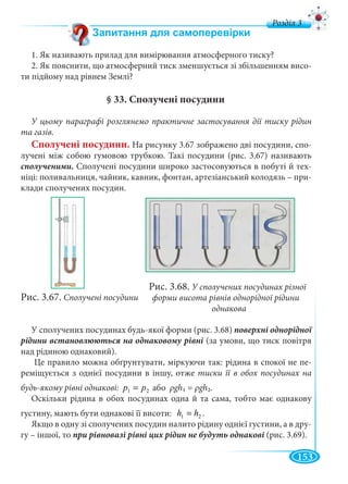 153
д
1. Як називають прилад для вимірювання атмосферного тиску?
2. Як пояснити, що атмосферний тиск зменшується зі збільшенням висо-
ти підйому над рівнем Землі?
§ 33. Сполучені посудини
У цьому параграфі розглянемо практичне застосування дії тиску рідин
та газів.
Сполучені посудини. На рисунку 3.67 зображено дві посудини, спо-
лучені між собою гумовою трубкою. Такі посудини (рис. 3.67) називають
сполученими. Сполучені посудини широко застосовуються в побуті й тех-
ніці: поливальниця, чайник, кавник, фонтан, артезіанський колодязь – при-
клади сполучених посудин.
Рис. 3.67. Сполучені посудини
У сполучених посудинах будь-якої форми (рис. 3.68) поверхні однорідної
(за умови, що тиск повітря
над рідиною однаковий).
Це правило можна обґрунтувати, міркуючи так: рідина в спокої не пе-
реміщується з однієї посудини в іншу, отже тиски її в обох посудинах на
будь-якому рівні однакові: 21 pp = або ρgh1 = ρgh2.
Оскільки рідина в обох посудинах одна й та сама, тобто має однакову
густину, мають бути однакові її висоти: 21 hh = .
Якщо в одну зі сполучених посудин налито рідину однієї густини, а в дру-
гу – іншої, то (рис. 3.69).
Рис. 3.68. У сполучених посудинах різної
форми висота рівнів однорідної рідиниини
однакова
 