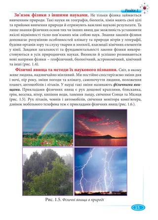 15
Зв’язок фізики з іншими науками. Не тільки фізика займається
вивченням природи. Такі науки як географія, біологія, хімія мають свої цілі
та прийоми вивчення природи й отримують важливі наукові результати. Та
лише знання фізичних основ тих чи інших явищ дає можливість установити
якісні відмінності тісно пов’язаних між собою наук. Знання законів фізики
допомагає розумінню особливостей клімату та природи вітрів у географії,
будови органів зору та слуху тварин в зоології, взаємодії хімічних елементів
у хімії. Завдяки загальності та фундаментальності закони фізики викори-
стовуються в усіх природничих науках. Виникли й успішно розвиваються
нові напрями фізики – геофізичний, біологічний, астрономічний, хімічний
та інші (рис. 1.4).
Фізичні явища та методи їх наукового пізнання. Світ, в якому
живе людина, надзвичайно мінливий. Ми постійно спостерігаємо зміни дня
і ночі, пір року, зміни погоди та клімату, самопочуття людини, положення
планет, автомобілів і літаків. У науці такі зміни називають фізичними яви-
Прикладами фізичних явищ є рух дощової краплини, блискавка,
грім, веселка, вітер, кипіння води, танення льоду, свічення Сонця та Місяця
(рис. 1.5). Рух літаків, човнів і автомобілів, свічення монітора комп’ютера,
дзвінок мобільного телефона теж є прикладами фізичних явищ (рис. 1.6.).
Рис. 1.5. Фізичні явища в природі
 