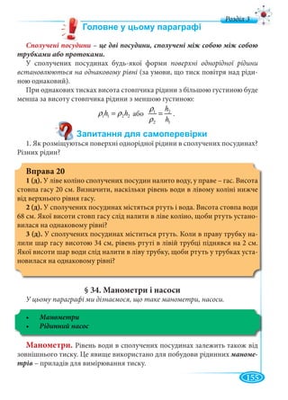 155
д
Сполучені посудини –
трубками або протоками.
У сполучених посудинах будь-якої форми поверхні однорідної рідини
встановлюються на однаковому рівні (за умови, що тиск повітря над ріди-
ною однаковий).
При однакових тисках висота стовпчика рідини з більшою густиною буде
менша за висоту стовпчика рідини з меншою густиною:
1 1 2 2h hρ ρ= або 1 2
2 1
h
h
ρ
ρ
= .
1. Як розміщуються поверхні однорідної рідини в сполучених посудинах?
Різних рідин?
Вправа 20
1 (д). У ліве коліно сполучених посудин налито воду, у праве – гас. Висота
стовпа гасу 20 см. Визначити, наскільки рівень води в лівому коліні нижче
від верхнього рівня гасу.
2 (д). У сполучених посудинах містяться ртуть і вода. Висота стовпа води
68 см. Якої висоти стовп гасу слід налити в ліве коліно, щоби ртуть устано-
вилася на однаковому рівні?
3 (д). У сполучених посудинах міститься ртуть. Коли в праву трубку на-
лили шар гасу висотою 34 см, рівень ртуті в лівій трубці піднявся на 2 см.
Якої висоти шар води слід налити в ліву трубку, щоби ртуть у трубках уста-
новилася на однаковому рівні?
§ 34. Манометри і насоси
У цьому параграфі ми дізнаємося, що таке манометри, насоси.
Манометри
Манометри. Рівень води в сполучених посудинах залежить також від
зовнішнього тиску. Це явище використано для побудови рідинних маноме-
трів – приладів для вимірювання тиску.
 