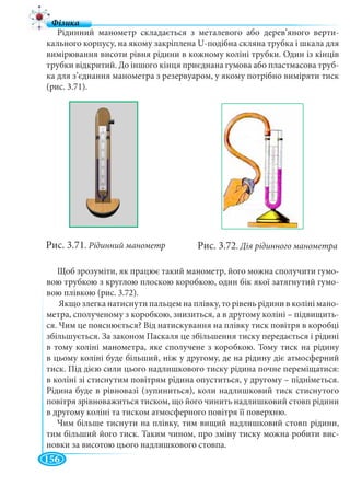156
Рідинний манометр складається з металевого або дерев’яного верти-
кального корпусу, на якому закріплена U-подібна скляна трубка і шкала для
вимірювання висоти рівня рідини в кожному коліні трубки. Один із кінців
трубки відкритий. До іншого кінця приєднана гумова або пластмасова труб-
ка для з’єднання манометра з резервуаром, у якому потрібно виміряти тиск
(рис. 3.71).
Щоб зрозуміти, як працює такий манометр, його можна сполучити гумо-
вою трубкою з круглою плоскою коробкою, один бік якої затягнутий гумо-
вою плівкою (рис. 3.72).
Якщо злегка натиснути пальцем на плівку, то рівень рідини в коліні мано-
метра, сполученому з коробкою, знизиться, а в другому коліні – підвищить-
ся. Чим це пояснюється? Від натискування на плівку тиск повітря в коробці
збільшується. За законом Паскаля це збільшення тиску передається і рідині
в тому коліні манометра, яке сполучене з коробкою. Тому тиск на рідину
в цьому коліні буде більший, ніж у другому, де на рідину діє атмосферний
тиск. Під дією сили цього надлишкового тиску рідина почне переміщатися:
в коліні зі стиснутим повітрям рідина опуститься, у другому – підніметься.
Рідина буде в рівновазі (зупиниться), коли надлишковий тиск стиснутого
повітря зрівноважиться тиском, що його чинить надлишковий стовп рідини
в другому коліні та тиском атмосферного повітря її поверхню.
Чим більше тиснути на плівку, тим вищий надлишковий стовп рідини,
тим більший його тиск. Таким чином, про зміну тиску можна робити вис-
новки за висотою цього надлишкового стовпа.
Рис. 3.71. Рідинний манометр Рис. 3.72. Дія рідинного манометра
 