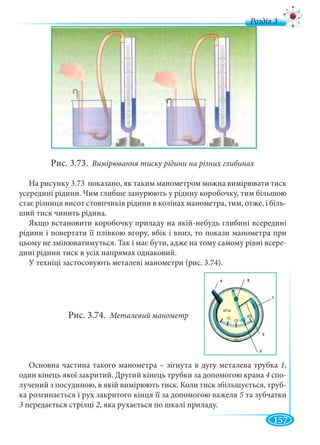 157
д
Рис. 3.73. Вимірювання тиску рідини на різних глибинах
На рисунку 3.73 показано, як таким манометром можна вимірювати тиск
усередині рідини. Чим глибше занурюють у рідину коробочку, тим більшою
стає різниця висот стовпчиків рідини в колінах манометра, тим, отже, і біль-
ший тиск чинить рідина.
Якщо встановити коробочку приладу на якій-небудь глибині всередині
рідини і повертати її плівкою вгору, вбік і вниз, то покази манометра при
цьому не змінюватимуться. Так і має бути, адже на тому самому рівні всере-
дині рідини тиск в усіх напрямах однаковий.
У техніці застосовують металеві манометри (рис. 3.74).
Рис. 3.74. Металевий манометр
Основна частина такого манометра – зігнута в дугу металева трубка 1,
один кінець якої закритий. Другий кінець трубки за допомогою крана 4 спо-
лучений з посудиною, в якій вимірюють тиск. Коли тиск збільшується, труб-
ка розгинається і рух закритого кінця її за допомогою важеля 5 та зубчатки
3 передається стрілці 2, яка рухається по шкалі приладу.
 