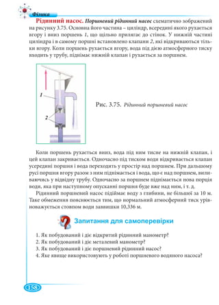 158
Рідинний насос. Поршневий рідинний насос схематично зображенийс
на рисунку 3.75. Основна його частина – циліндр, всередині якого рухається
вгору і вниз поршень 1, що щільно прилягає до стінок. У нижній частині
циліндра і в самому поршні встановлено клапани 2, які відкриваються тіль-
ки вгору. Коли поршень рухається вгору, вода під дією атмосферного тиску
входить у трубу, піднімає нижній клапан і рухається за поршнем.
Рис. 3.75. Рідинний поршневий насос
Коли поршень рухається вниз, вода під ним тисне на нижній клапан, і
цей клапан закривається. Одночасно під тиском води відкривається клапан
усередині поршня і вода переходить у простір над поршнем. При дальшому
русі поршня вгору разом з ним піднімається і вода, що є над поршнем, вили-
ваючись у відвідну трубу. Одночасно за поршнем піднімається нова порція
води, яка при наступному опусканні поршня буде вже над ним, і т. д.
Рідинний поршневий насос підіймає воду з глибини, не більшої за 10 м.
Таке обмеження пояснюється тим, що нормальний атмосферний тиск урів-
новажується стовпом води заввишки 10,336 м.
1. Як побудований і діє відкритий рідинний манометр?
2. Як побудований і діє металевий манометр?
3. Як побудований і діє поршневий рідинний насос?
4. Яке явище використовують у роботі поршневого водяного насоса?
 