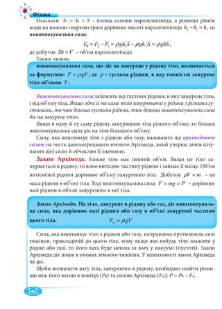 160
Оскільки S1 = S1 = S – площа основи паралелепіпеда, а різниця рівнів
води на нижню і верхню грані дорівнює висоті паралелепіпеда 2 1h h h− = , то
виштовхувальна сила:
â 2 1 2 1F F F gh S gh S ghSρ ρ ρ= − = − = ,
де добуток Sh V= – об’єм паралелепіпеда.
Таким чином,
F gVρ= ρ
V
Виштовхувальна сила залежить від густини рідини, в яку занурене тіло,
і від об’єму тіла. Якщо одне й те саме тіло занурювати у рідини з різними гу-
стинами, то чим більша густина рідини, тим більша виштовхувальна сила
діє на занурене тіло.
Якщо в одну й ту саму рідину занурювати тіла різного об’єму, то більша
виштовхувальна сила діє на тіло більшого об’єму.
Силу, яка виштовхує тіло з рідини або газу, називають ще архімедовою
силою на честь давньогрецького вченого Архімеда, який уперше довів існу-
вання цієї сили й обчислив її значення.
Закон Архімеда. Кожне тіло має певний об’єм. Якщо це тіло за-
нурюється в рідину, то воно витісняє частину рідини і займає її місце. Об’єм
витісненої рідини дорівнює об’єму зануреного тіла. Добуток V mρ = – це
маса рідини в об’ємі тіла. Тоді виштовхувальна сила F mg P= = – дорівнює
вазі рідини в об’ємі зануреного в неї тіла.
AF gVρ=
Сила, яка виштовхує тіло з рідини або газу, направлена протилежно силі
тяжіння, прикладеній до цього тіла, тому якщо яке-небудь тіло зважити у
рідині або газі, то його вага буде менша за вагу у вакуумі (пустоті). Закон
Архімеда діє лише в умовах земного тяжіння. У невагомості закон Архімеда
не діє.
Щоби визначити вагу тіла, зануреного в рідину, необхідно знайти різни-
цю між його вагою в повітрі (P0) та силою Архімеда (FAFF ): P =P P0 – FAFF .
в
 