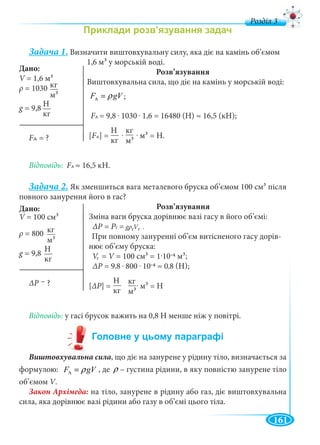 161
д
Задача 1. Визначити виштовхувальну силу, яка діє на камінь об’ємом
1,6 м3 у морській воді.
Розв’язування
Виштовхувальна сила, що діє на камінь у морській воді:
AF gVρ=
FAFF = 9,8 . 1030 . 1,6 = 16480 (H) ≈ 16,5 (кН);
[FAFF ] = . . м3 = Н.
Відповідь: FAFF ≈ 16,5 кН.
Задача 2. Як зменшиться вага металевого бруска об’ємом 100 см3 після
повного занурення його в гас?
Розв’язування
Зміна ваги бруска дорівнює вазі гасу в його об’ємі:
ΔΡ = Pг = gρ V .
При повному зануренні об’єм витісненого гасу дорів-
нює об’єму бруска:
V = V = 100 см3 = 1·10-4 м3;
ΔΡ = 9,8 . 800 . 10-4 ≈ 0,8 (Н);
[ΔΡ] = . м3 = Н
Відповідь: у гасі брусок важить на 0,8 Н менше ніж у повітрі.
Виштовхувальна сила, що діє на занурене у рідину тіло, визначається за
формулою: AF gVρ= , де ρ – густина рідини, в яку повністю занурене тіло
об’ємом V.VV
на тіло, занурене в рідину або газ, діє виштовхувальна
сила, яка дорівнює вазі рідини або газу в об’ємі цього тіла.
Дано:
V = 1,6 мV 3
ρ = 1030
g = 9,8
FAFF ?
м33
кг
Н
кг
Н
кг м33
кг
Дано:
V =V
ρ = 800
g = 9,8
ΔР ?
м33
кг
Н
кг
VV
гVV
Н
кг м33
кг
;
–
 