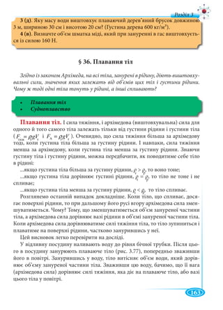 163
д
рртт
3 (д). Яку масу води виштовхує плаваючий дерев’яний брусок довжиною
3 м, шириною 30 см і висотою 20 см? (Густина дерева 600 кг/м3).
4 (в). Визначте об’єм шматка міді, який при зануренні в гас виштовхуєть-
ся із силою 160 Н.
§ 36. Плавання тіл
Згідно із законом Архімеда, на всі тіла, занурені в рідину, діють виштовху-
вальні сили, значення яких залежать від об’ємів цих тіл і густини рідини.
Чому ж тоді одні тіла тонуть у рідині, а інші спливають?
Плавання тіл. І сила тяжіння, і архімедова (виштовхувальна) сила для
одного й того самого тіла залежать тільки від густини рідини і густини тіла
( AF gVρ= і AF gVρ= ). Очевидно, що сила тяжіння більша за архімедову
тоді, коли густина тіла більша за густину рідини. І навпаки, сила тяжіння
рт
менша за архімедову, коли густина тіла менша за густину рідини. Знаючи
густину тіла і густину рідини, можна передбачити, як поводитиме себе тіло
в рідині:
...якщо густина тіла більша за густину рідини, ρ > ρ, то воно тоне;
...якщо густина тіла дорівнює густині рідини, ρ = ρ, то тіло не тоне і не
спливає;
...якщо густина тіла менша за густину рідини, ρ < ρ, то тіло спливає.
Розглянемо останній випадок докладніше. Коли тіло, що спливає, дося-
гає поверхні рідини, то при дальшому його русі вгору архімедова сила змен-
шуватиметься. Чому? Тому, що зменшуватиметься об’єм зануреної частини
тіла, а архімедова сила дорівнює вазі рідини в об’ємі зануреної частини тіла.
Коли архімедова сила дорівнюватиме силі тяжіння тіла, то тіло зупиниться і
плаватиме на поверхні рідини, частково занурившись у неї.
Цей висновок легко перевірити на досліді.
У відливну посудину наливають воду до рівня бічної трубки. Після цьо-
го в посудину занурюють плаваюче тіло (рис. 3.77), попередньо зваживши
його в повітрі. Занурившись у воду, тіло витісняє об’єм води, який дорів-
нює об’єму зануреної частини тіла. Зваживши цю воду, бачимо, що її вага
(архімедова сила) дорівнює силі тяжіння, яка діє на плаваюче тіло, або вазі
цього тіла у повітрі.
тяж т т
т
ρρ р
ρρ
т
ρρ р
ρρ
т
ρρ р
ρρ
 