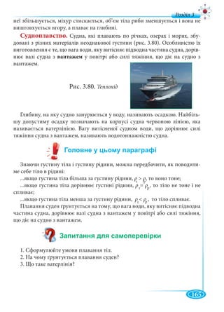 165
д
неї збільшується, міхур стискається, об’єм тіла риби зменшується і вона не
виштовхується вгору, а плаває на глибині.
Судноплавство. Судна, які плавають по річках, озерах і морях, збу-
довані з різних матеріалів неоднакової густини (рис. 3.80). Особливістю їх
виготовлення є те, що вага води, яку витісняє підводна частина судна, дорів-
нює вазі судна з вантажем у повітрі або силі тяжіння, що діє на судно з
вантажем.
Рис. 3.80. Теплохід
Глибину, на яку судно занурюється у воду, називають осадкою. Найбіль-
шу допустиму осадку позначають на корпусі судна червоною лінією, яка
називається ватерлінією. Вагу витісненої судном води, що дорівнює силі
тяжіння судна з вантажем, називають водотоннажністю судна.
Знаючи густину тіла і густину рідини, можна передбачити, як поводити-
ме себе тіло в рідині:
...якщо густина тіла більша за густину рідини, ρ > ρ, то воно тоне;
...якщо густина тіла дорівнює густині рідини, ρ = ρ , то тіло не тоне і не
спливає;
...якщо густина тіла менша за густину рідини, ρ < ρ , то тіло спливає.
Плавання суден ґрунтується на тому, що вага води, яку витісняє підводна
частина судна, дорівнює вазі судна з вантажем у повітрі або силі тяжіння,
що діє на судно з вантажем.
1. Сформулюйте умови плавання тіл.
2. На чому ґрунтується плавання суден?
3. Що таке ватерлінія?
т
ρρ р
ρρ
т р
ρρ
т
ρρ р
ρρ
 