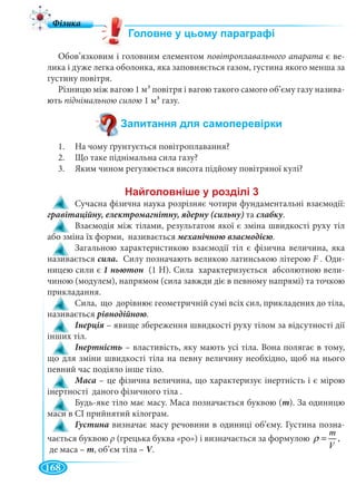 168
Обов’язковим і головним елементом повітроплавального апарата є ве-
лика і дуже легка оболонка, яка заповняється газом, густина якого менша за
густину повітря.
Різницю між вагою 1 м3 повітря і вагою такого самого об’єму газу назива-
ють піднімальною силою 1 м3 газу.
1. На чому ґрунтується повітроплавання?
2. Що таке піднімальна сила газу?
3. Яким чином регулюється висота підйому повітряної кулі?
Сучасна фізична наука розрізняє чотири фундаментальні взаємодії:
та слабку.
Взаємодія між тілами, результатом якої є зміна швидкості руху тіл
або зміна їх форми, називається механічною взаємодією.
Загальною характеристикою взаємодії тіл є фізична величина, яка
називається сила. Силу позначають великою латинською літерою F . Оди-
ницею сили є 1 ньютон (1 Н). Сила характеризується абсолютною вели-
чиною (модулем), напрямом (сила завжди діє в певному напрямі) та точкою
прикладання.
Сила, що дорівнює геометричній сумі всіх сил, прикладених до тіла,
називається рівнодійною.
– явище збереження швидкості руху тілом за відсутності дії
інших тіл.
– властивість, яку мають усі тіла. Вона полягає в тому,
що для зміни швидкості тіла на певну величину необхідно, щоб на нього
певний час подіяло інше тіло.
Маса – це фізична величина, що характеризує інертність і є мірою
інертності даного фізичного тіла .
Будь-яке тіло має масу. Маса позначається буквою (m). За одиницю
маси в СІ прийнятий кілограм.
Густина визначає масу речовини в одиниці об’єму. Густина позна-
чається буквою ρ (грецька буква «ро») і визначається за формулою
m
V
ρ = ,
де маса – m, об’єм тіла – V.VV
 