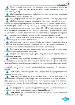 169
д
Силу, завжди направлену вертикально вниз і прикладену до центра
тіла, називають силою тяжіння. прямо пропорційна масі да-
ного тіла F =F mg .g
називається зміна форми чи розмірів тіла внаслідок
зовнішньої дії на нього інших тіл.
Види деформацій: стискування, розтягування, вигин, зсув, кручення.
Модуль (величина) сили пружності при розтягуванні (чи стиску-
ванні) тіла прямо пропорційний його подовженню. Математично записа-
ти закон Гука можна так: FпрFF = kΔх, де k – коефіцієнт пружності або жорk -
сткість досліджуваного зразка (одиниця в СІ – Н/м ), визначає величину
сили пружності, що виникає у досліджуваному зразку при подовженні його
на одиницю, залежить від фізичних властивостей досліджуваного зразка;
Δх – подовження дослідного зразка або його величина деформації.х
Силу, з якою тіло внаслідок притягання до Землі діє на опору або
розтягує підвіс, називають .
– це сила взаємодії між дотичними тілами, що чинить
протидію переміщенню одного тіла відносно іншого. Сила тертя завжди на-
правлена проти переміщення уздовж поверхонь дотичних тіл.
Виділяють дві причини виникнення тертя: шорсткість поверхонь,
взаємодія молекул дотичних поверхонь.
Розрізняють декілька видів тертя: -
Величину, яка дорівнює відношенню сили, що діє перпендикулярно
до поверхні, до площі цієї поверхні, називають тиском. Щоби визначити
тиск, треба силу, яка діє перпендикулярно до поверхні, поділити на площу
поверхні:
F
p
S
= , де р – тиск, F – сила, яка діє на поверхню, і S – площа по-
верхні.
на стінки посудини (і на вміщене в газ тіло) спричинюється
ударами молекул газу.
залежить від концентрації молекул і температури: а) зі
зменшенням концентрації молекул тиск зменшується, а зі збільшенням –
збільшується, за умови, що температура газу не змінюється; б) зі зростан-
ням температури газу його тиск збільшується, за умови, що маса газу не змі-
нюється.
Як для рідин, так і для газів характерна спільна властивість: вони пе-
редають тиск в усіх напрямках однаково (закон Паскаля).
Тиск рідини на дно посудини залежить тільки від густини і висоти
стовпа рідини: p = ρgh.
тяж
→ →
 