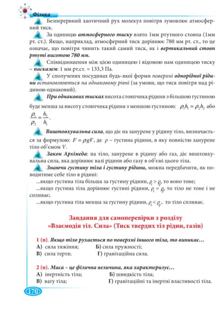 170
Безперервний хаотичний рух молекул повітря зумовлює атмосфер-
ний тиск.
За одиницю взято 1мм ртутного стовпа (1мм
рт. ст.). Якщо, наприклад, атмосферний тиск дорівнює 780 мм рт. ст., то це
означає, що повітря чинить такий самий тиск, як і вертикальний стовп
Співвідношення між цією одиницею і відомою нам одиницею тиску
– паскалем: 1 мм рт.ст. = 133,3 Па.
У сполучених посудинах будь-якої форми поверхні однорідної ріди-
ни встановлюються на однаковому рівні (за умови, що тиск повітря над рі-
диною однаковий).
При однакових тисках висота стовпчика рідини з більшою густиноюх
буде менша за висоту стовпчика рідини з меншою густиною: 1 1 2 2h hρ ρ= або
1 2
2 1
h
h
ρ
ρ
= .
Виштовхувальна сила, що діє на занурене у рідину тіло, визначаєть-
ся за формулою: F gVρ= , де ρ – густина рідини, в яку повністю занурене
тіло об’ємом V.VV
Закон Архімеда: на тіло, занурене в рідину або газ, діє виштовху-
вальна сила, яка дорівнює вазі рідини або газу в об’ємі цього тіла.
можна передбачити, як по-
водитиме себе тіло в рідині:
...якщо густина тіла більша за густину рідини, ρ > ρ, то воно тоне;
...якщо густина тіла дорівнює густині рідини, ρ = ρ, то тіло не тоне і не
спливає;
...якщо густина тіла менша за густину рідини, ρ < ρ , то тіло спливає.
Завдання для самоперевірки з розділу
«Взаємодія тіл. Сила» (Тиск твердих тіл рідин, газів)
1 (п).
А) сила тяжіння; Б) сила пружності;
В) сила тертя; Г) гравітаційна сила.
2 (п).
А) інертність тіла; Б) швидкість тіла;
В) вагу тіла; Г) гравітаційні та інертні властивості тіла.
т
ρρ р
ρρ
т
ρρ р
ρρ
т
ρρ рρρ
 