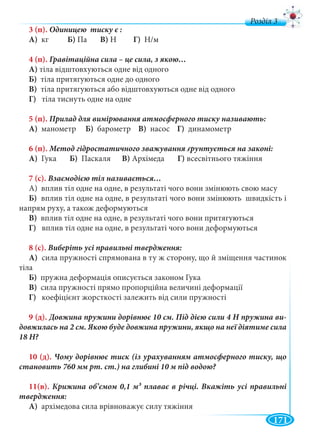 171
д
3 (п).
А) кг Б) Па В) Н Г) Н/м
4 (п).
А) тіла відштовхуються одне від одного
Б) тіла притягуються одне до одного
В) тіла притягуються або відштовхуються одне від одного
Г) тіла тиснуть одне на одне
5 (п).
А) манометр Б) барометр В) насос Г) динамометр
6 (п).
А) Гука Б) Паскаля В) Архімеда Г) всесвітнього тяжіння
7 (с).
А) вплив тіл одне на одне, в результаті чого вони змінюють свою масу
Б) вплив тіл одне на одне, в результаті чого вони змінюють швидкість і
напрям руху, а також деформуються
В) вплив тіл одне на одне, в результаті чого вони притягуються
Г) вплив тіл одне на одне, в результаті чого вони деформуються
8 (с).
А) сила пружності спрямована в ту ж сторону, що й зміщення частинок
тіла
Б) пружна деформація описується законом Гука
В) сила пружності прямо пропорційна величині деформації
Г) коефіцієнт жорсткості залежить від сили пружності
9 (д). -
10 (д).
11(в). 3
А) архімедова сила врівноважує силу тяжіння
 
