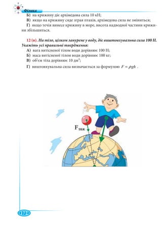 172
Б) на крижину діє архімедова сила 10 кН;
В) якщо на крижину сяде зграя птахів, архімедова сила не зміниться;
Г) якщо течія винесе крижину в море, висота надводної частини крижи-
ни збільшиться.
12 (в).
А) вага витісненої тілом води дорівнює 100 Н;
Б) маса витісненої тілом води дорівнює 100 кг;
В) об’єм тіла дорівнює 10 дм3;
Г) виштовхувальна сила визначається за формулою F ghρ= .
 