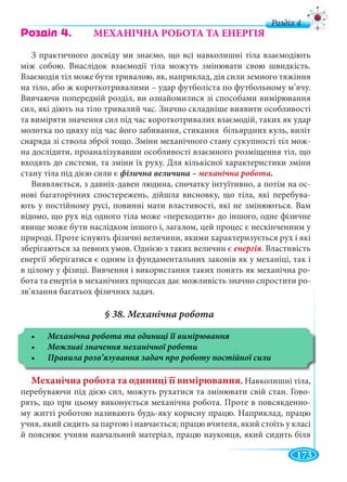 173
д
Ðîçä³ë 4. МЕХАНІЧНА РОБОТА ТА ЕНЕРГІЯ
З практичного досвіду ми знаємо, що всі навколишні тіла взаємодіють
між собою. Внаслідок взаємодії тіла можуть змінювати свою швидкість.
Взаємодія тіл може бути тривалою, як, наприклад, дія сили земного тяжіння
на тіло, або ж короткотривалими – удар футболіста по футбольному м’ячу.
Вивчаючи попередній розділ, ви ознайомилися зі способами вимірювання
сил, які діють на тіло тривалий час. Значно складніше виявити особливості
та виміряти значення сил під час короткотривалих взаємодій, таких як удар
молотка по цвяху під час його забивання, стикання більярдних куль, виліт
снаряда зі ствола зброї тощо. Зміни механічного стану сукупності тіл мож-
на дослідити, проаналізувавши особливості взаємного розміщення тіл, що
входять до системи, та зміни їх руху. Для кількісної характеристики зміни
стану тіла під дією сили є фізична величина – механічна робота.
Виявляється, з давніх-давен людина, спочатку інтуїтивно, а потім на ос-
нові багаторічних спостережень, дійшла висновку, що тіла, які перебува-
ють у постійному русі, повинні мати властивості, які не змінюються. Вам
відомо, що рух від одного тіла може «переходити» до іншого, одне фізичне
явище може бути наслідком іншого і, загалом, цей процес є нескінченним у
природі. Проте існують фізичні величини, якими характеризується рух і які
зберігаються за певних умов. Однією з таких величин є . Властивість
енергії зберігатися є одним із фундаментальних законів як у механіці, так і
в цілому у фізиці. Вивчення і використання таких понять як механічна ро-
бота та енергія в механічних процесах дає можливість значно спростити ро-
зв’язання багатьох фізичних задач.
Механічна робота та одиниці її вимірювання. Навколишні тіла,
перебуваючи під дією сил, можуть рухатися та змінювати свій стан. Гово-
рять, що при цьому виконується механічна робота. Проте в повсякденно-
му житті роботою називають будь-яку корисну працю. Наприклад, працю
учня, який сидить за партою і навчається; працю вчителя, який стоїть у класі
й пояснює учням навчальний матеріал, працю науковця, який сидить біля
 