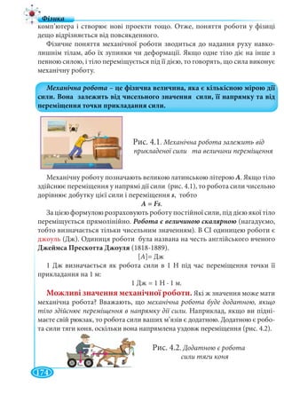 174
комп’ютера і створює нові проекти тощо. Отже, поняття роботи у фізиці
дещо відрізняється від повсякденного.
Фізичне поняття механічної роботи зводиться до надання руху навко-
лишнім тілам, або їх зупинки чи деформації. Якщо одне тіло діє на інше з
певною силою, і тіло переміщується під її дією, то говорять, що сила виконує
механічну роботу.
Рис. 4.1. Механічна робота залежить від
прикладеної сили та величини переміщення
Механічну роботу позначають великою латинською літерою А. Якщо тіло
здійснює переміщення у напрямі дії сили (рис. 4.1), то робота сили чисельно
дорівнює добутку цієї сили і переміщення s, тобто
А = Fs.
За цією формулою розраховують роботу постійної сили, під дією якої тіло
переміщується прямолінійно. (нагадуємо,
тобто визначається тільки чисельним значенням). В СІ одиницею роботи є
джоуль (Дж). Одиниця роботи була названа на честь англійського вченого
Джеймса Прескотта Джоуля (1818-1889).
[A]= Дж
1 Дж визначається як робота сили в 1 Н під час переміщення точки її
прикладання на 1 м:
1 Дж = 1 Н ∙ 1 м.
Можливі значення механічної роботи. Які ж значення може мати
механічна робота? Вважають, що механічна робота буде додатною, якщо
тіло здійснює переміщення в напрямку дії сили. Наприклад, якщо ви підні-
маєте свій рюкзак, то робота сили ваших м’язів є додатною. Додатною є робо-
та сили тяги коня, оскільки вона напрямлена уздовж переміщення (рис. 4.2).
Рис. 4.2. Додатною є робота
сили тяги коня
 