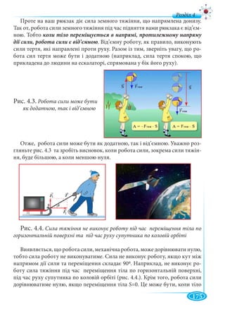 175
д
Проте на ваш рюкзак діє сила земного тяжіння, що напрямлена донизу.
Так от, робота сили земного тяжіння під час підняття вами рюкзака є від’єм-
ною. Тобто
. Від’ємну роботу, як правило, виконують
сили тертя, які направлені проти руху. Разом із тим, зверніть увагу, що ро-
бота сил тертя може бути і додатною (наприклад, сила тертя спокою, що
прикладена до людини на ескалаторі, спрямована у бік його руху).
Рис. 4.3. Робота сили може бути
як додатною, так і від’ємною
Отже, робота сили може бути як додатною, так і від’ємною. Уважно роз-
гляньте рис. 4.3 та зробіть висновок, коли робота сили, зокрема сили тяжін-
ня, буде більшою, а коли меншою нуля.
Рис. 4.4. Сила тяжіння не виконує роботу під час переміщення тіла по
горизонтальній поверхні та під час руху супутника по коловій орбіті
Виявляється, що робота сили, механічна робота, може дорівнювати нулю,
тобто сила роботу не виконуватиме. Сила не виконує роботу, якщо кут між
напрямом дії сили та переміщення складає 900. Наприклад, не виконує ро-
боту сила тяжіння під час переміщення тіла по горизонтальній поверхні,
під час руху супутника по коловій орбіті (рис. 4.4.). Крім того, робота сили
дорівнюватиме нулю, якщо переміщення тіла S=0. Це може бути, коли тіло
 